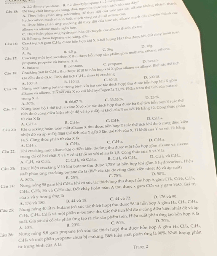 A. 2,2-dimetylpentane. B. 2.2-dimetylpropane. C. 2-melyl
Câu 15: Đế tăng chất lượng của xăng, đầu, người ta thực hiện cách nào sau đây?
A. Thực hiện phản ứng reforming để thay đổi cấu trúc của các alkane không nhánh thành
hydrocarbon mạch nhánh hoặc mạch vòng có chi số octane cao.
B. Thực hiện phản ứng cracking để thay đối cấu trúc các alkane mạch dài chuyên thành các
alkene và alkane mạch ngắn hơn.
C. Thực hiện phản ứng hydrogen hóa đế chuyến các alkene thành alkane.
D. Bố sung thêm heptane vào xăng, đầu.
Câu 16: Cracking 5,8 gam C,Hạ được hôn hợp khí X. Khối lượng H;O thu được khi đốt chảy hoàn toàn
X là
A. 9g. B. 4,5 g C. 36g.
Câu 17: Cracking một hydrocarbon X thu được hỗn hợp sản phẩm gồm methane, ethane, ethene, D. 18g.
propane, propene và butene. X là
A. butane. B. pentane. C. propane. D. hexan.
Câu 18: Cracking 560 lít CạH₁ thu được 1010 lít hỗn hợp khí X gồm alkane và alkene. Biết các thể tích
khí đều đo ở đktc. Tính thể tích C₆H₁ chưa bj cracking
A. 100 lit. B. 110 lít. C. 60 lit. D. 500 lit.
Câu 19: Nung một lượng butane trong bình kín (có xúc tác thích hợp) thu được hỗn hợp khí X gồm
alkane và alkene. Ti khối của X so với khí hydrogen là 21,75. Phần trăm thể tích của butane
trong X là
A. 50%. B. 66,67 %. C. 33,33,%. D. 25 %.
Câu 20: Nung toàn bộ 1 thể tích alkane X có xúc tác thích hợp thu được ba thể tích hỗn hợp Y (các thể
tích đo ở cùng điều kiện nhiệt độ và áp suất); tỉ khối của Y so với H: bằng 12. Công thức phân
tứ của X là D. CoH14.
A. CsH12. B. CaH10. C. C₃Hs.
Câu 21: Khi cracking hoàn toàn một alkane X thu được hỗn hợp Y (các thể tích khí đo ở cùng điều kiện
nhiệt độ và áp suất); Biết thể tích của Y gấp 2 lần thể tích của X; Tỉ khối của Y so với H₂ bằng
14,5. Công thức phân tử của X là
A. C₆H14. B. C₃Hs. C. C₆H10. D. CsH12.
Câu 22: Khi cracking một alkane khí ở điều kiện thường thu được một hỗn hợp gồm alkane và alkene
trong đó có hai chất X và Y có tỉ khối so với nhau là 1,5. Công thức của X và Y là
A. C₂ H và C_3H_6 C. C_4H_8 và C_6H_12. B. C_2H_4 và C_3H_6, D. C_3H_8 và C_5H
Câu 23: Thực hiện cracking V lít khí butane thu được 1,75V lit hỗn hợp khí gồm 5 hydrocarbon. Hiệu
suất phản ứng cracking butane đó là (Biết các khí đo cùng điều kiện nhiệt độ và áp suất)
A. 80%. B. 25%. C. 75%. D. 50%.
Cáu 24: Nung nóng 58 gam khí CH₁ khi có xúc tác thích hợp thu được hỗn hợp A gồm CH_4,C_2H_6,C_2H_4
C₃H₆, C₆H½, H₂ và CH₁ dư. Đốt cháy hoàn toàn A thu được x gam CO_2 và y gam H_2O. Giá trị
của x và y tương ứng là
A. 176 và 180. B. 44 và 18. C. 44 và 72. D. 176 và 90.
Câu 25: Nung nóng 40 lít n-butane (có xúc tác thích hợp) thu được 56 lít hỗn hợp A gồm H₂, CH₄, C:H₄,
:Há, C₃H₄, C₄Hs và một phần n-butane dư. Các thể tích khí đo ở cùng điều kiện nhiệt độ và áp
suất. Giá sứ chỉ có các phán ứng tạo ra các sản phẩm trên. Hiệu suất phản ứng tạo hỗn hợp A là
A. 40%. B. 20%. C. 80%. D. 20%.
Câu 26: Nung nóng 8,8 gam propane (có xúc tác thích hợp) thu được hỗn hợp A gồm H₂, CH₄, C:H₁,
CH và một phần propane chưa bị craking. Biết hiệu suất phản ứng là 90%. Khối lượng phân
tử trung bình của A là
Trang 2