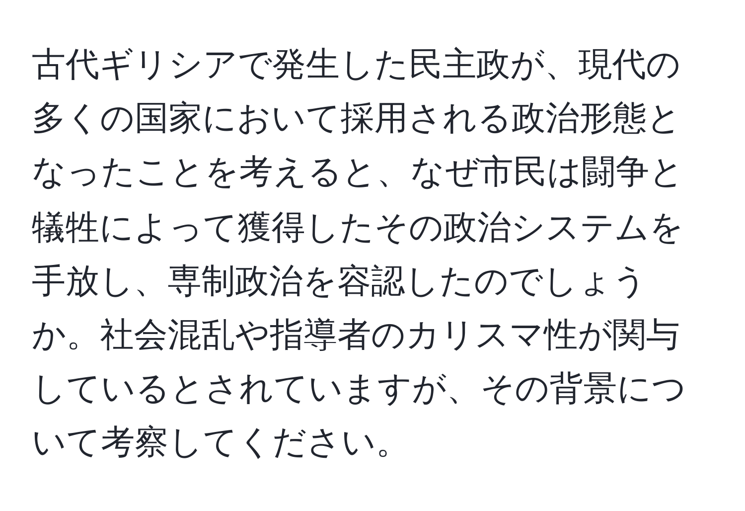 古代ギリシアで発生した民主政が、現代の多くの国家において採用される政治形態となったことを考えると、なぜ市民は闘争と犠牲によって獲得したその政治システムを手放し、専制政治を容認したのでしょうか。社会混乱や指導者のカリスマ性が関与しているとされていますが、その背景について考察してください。