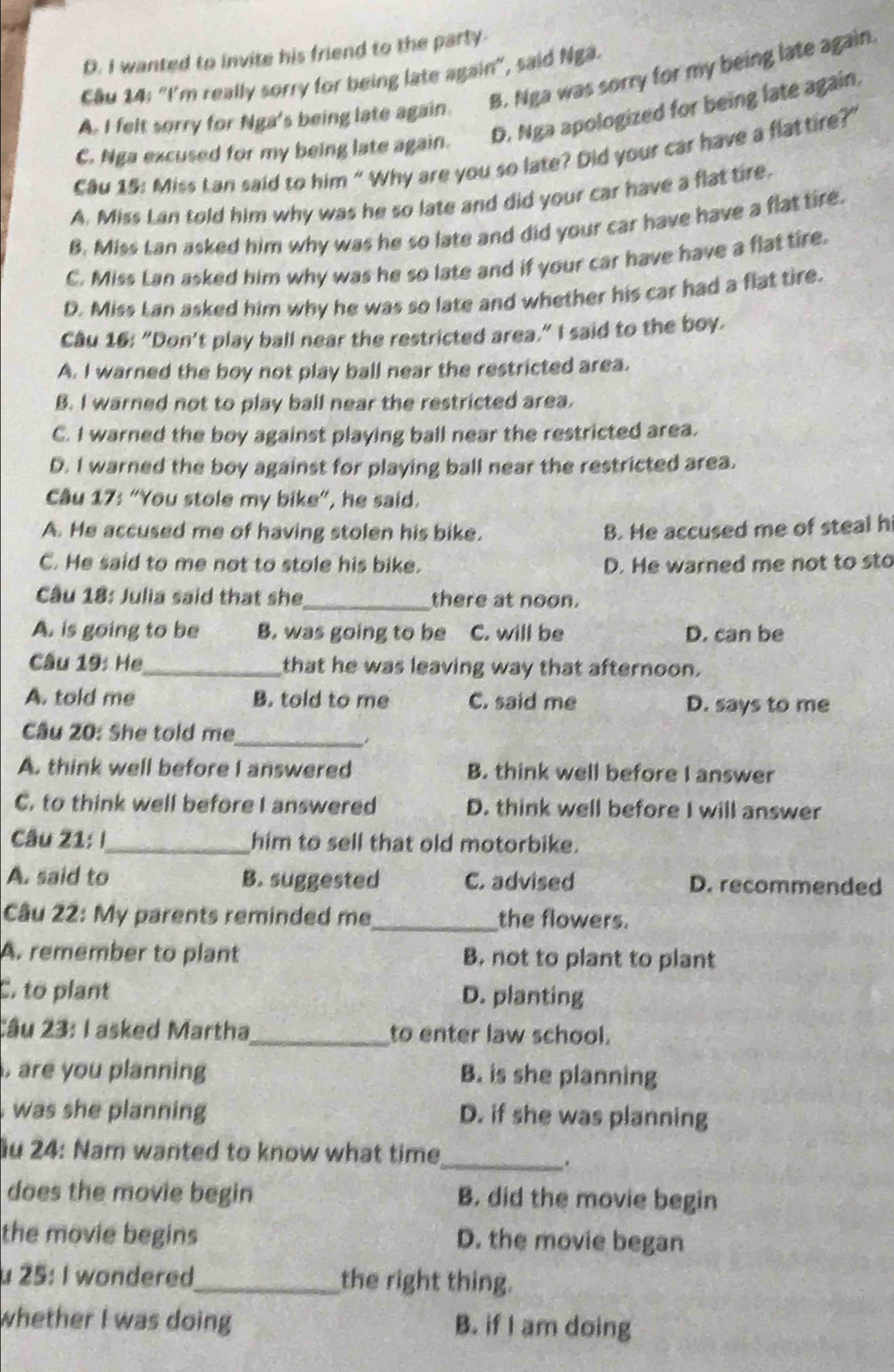 D. I wanted to invite his friend to the party.
Câu 14: “I'm really sorry for being late again", said Ngâ.
A. I felt sorry for Nga's being late again. B. Nga was sorry for my being late again.
C. Nga excused for my being late again. D. Nga apologized for being late again.
Câu 15: Miss Lan said to him “ Why are you so late? Did your car have a flattire?”
A. Miss Lan told him why was he so late and did your car have a flat tire.
B. Miss Lan asked him why was he so late and did your car have have a flat tire.
C. Miss Lan asked him why was he so late and if your car have have a flat tire.
D. Miss Lan asked him why he was so late and whether his car had a flat tire.
Câu 16: “Don't play ball near the restricted area,” I said to the boy.
A. I warned the boy not play ball near the restricted area.
B. I warned not to play ball near the restricted area.
C. I warned the boy against playing ball near the restricted area.
D. I warned the boy against for playing ball near the restricted area.
Câu 17: “You stole my bike”, he said.
A. He accused me of having stolen his bike. B. He accused me of steal h
C. He said to me not to stole his bike. D. He warned me not to sto
Câu 18: Julia said that she_ there at noon.
A. is going to be B. was going to be C. will be D. can be
Câu 19: He_ that he was leaving way that afternoon.
A. told me B. told to me C. said me D. says to me
Câu 20: She told me_
A. think well before I answered B. think well before I answer
C. to think well before I answered D. think well before I will answer
Câu 21: !_ him to sell that old motorbike.
A. said to B. suggested C. advised D. recommended
Câu 22: My parents reminded me_ the flowers.
A. remember to plant B. not to plant to plant
C. to plant D. planting
Câu 23: I asked Martha_ to enter law school.
, are you planning B. is she planning
was she planning D. if she was planning
u 24: Nam wanted to know what time
_.
does the movie begin B. did the movie begin
the movie begins D. the movie began
u 25: I wondered_ the right thing.
whether I was doing B. if I am doing
