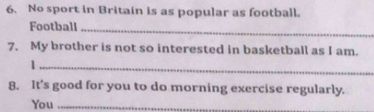 No sport in Britain is as popular as football. 
Football_ 
7. My brother is not so interested in basketball as I am. 
_1 
8. It’s good for you to do morning exercise regularly. 
You_