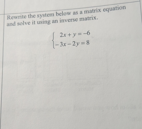 Rewrite the system below as a matrix equation 
and solve it using an inverse matrix.
beginarrayl 2x+y=-6 -3x-2y=8endarray.