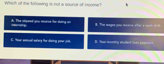 Which of the following is not a source of income?
A. The stipend you receive for doing an
internship. B. The wages you receive after a work shift.
C. Your annual salary for doing your job. D. Your monthly student loan payment.