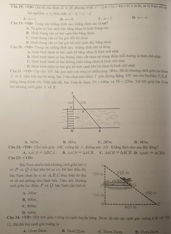 <1</tex> VD> Giá trị của tham số m để phương trình x^2-2(m+1)x+4m=0 ( x là ần, m là tham số) có
hai nghiệm x_1,x , thỏa mãn x_1^(3-x_1^2=x_2^3-x_2^3
A. m=1. B. m=0. C. m=2. D. m=-1.
Câu 19: Trong các khẳng định sau, khẳng định nào là sai?
A. Tử giác có hai cạnh bên bằng nhau là hình thang cân.
B. Hinh thang cận có hai cạnh bên bằng nhau.
C. Hình thang cân có hai góc đổi bù nhau.
D. Hình thang cân có hai góc kể một cạnh đáy bằng nhau.
Câu 20: ∠ NB> Trong các khẳng định sau, khẳng định nào là đúng
A. Hinh bình hành có hai cạnh kể bằng nhau là hình chữ nhật.
B. Hình bình hành có hai đường chéo cất nhau tại trung điểm mỗi đường là hình chữ nhật.
C. Hình bình hành có hai đường chéo bằng nhau là hình chữ nhật
D. Hình bình hành có hai góc kể một cạnh bên bù nhau là hình chữ nhật.
Câu 21: Cây cầu MN bắc qua một con sông có chiều rộng 280m . Để đo khoáng cách giữa hai điểm
E và K nằm trên hai bờ sông, bác Toàn chọn một điểm T trên đường thắng MN sao cho ba điểm T,E,K
thǎng hàng (hình Voverline c) ). Trên mặt đất, bác Toàn đo được TN=160m và TE=220m. Em hãy giúp bác Toàn
tìm khoảng cách giữa E và K .
T
160 220
N
E
280
M K
A. 365m. B. 385m. C. 285m. D. 485m.
Câu 22: Cho tam giác ABC vuông tại A, đường cao AH . Khẳng định nào sau đây đúng?
A. △ ACH∽ △ BCA.. B. △ ACH^(∈fty)△ ACB.. C. △ ACH^(∈fty)△ ACB..D. △ AHC∽ △ CBA...△ CBA..
Câu 23:
Bác Nam muốn tính khoảng cách giữa hai vị
trí P và Q ở hai bên bờ ao cá. Để làm điều đó,
bác Nam chọn ba vị trí A, B,C thực hiện đo đạc
và vẽ mô phỏng như hình bên. Theo em, khoảng
cách giữa hai điểm P và Q bác Nam cần tính là
A. 200m .
B. 400m .
C. 800m .
D. 600m
Câu 24: ∠ TH> Một tam giác vuông có cạnh huyển bằng 26cm độ dài các cạnh góc vuông tỉ lệ với 5và
12 , Độ dài hai cạnh góc vuông là
A. 12cm; 24cm . B. 10cm;22cm. C. 10cm;24cm. D. 15cm; 24cm.