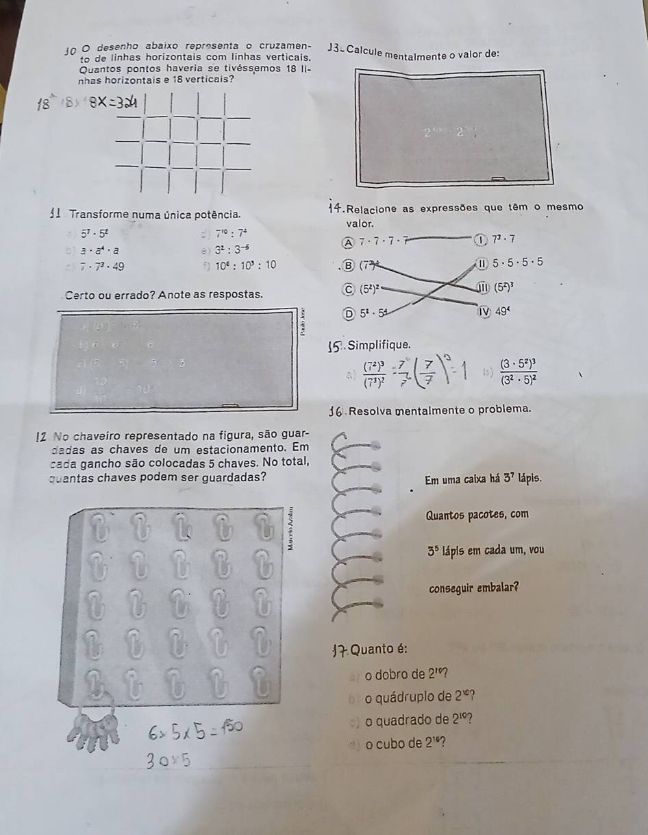 OO desenho abaixo representa o cruzamen- J3º Calcule mentalmente o valor de:
to de linhas horizontais com linhas verticais.
Quantos pontos haveria se tivéssemos 18 Ii-
nhas horizontais e 18 verticais?
Transforme numa única potência. 14.Relacione as expressões que têm o mesmo
valor.
5^7· 5^t
: 7^(10):7^4
7^3· 7
a· a^4· a
e) 3^2:3^(-5)
A 7· 7·
7· 7^3· 49
:) 10^4:10^3:10 B 7
5· 5· 5· 5
Certo ou errado? Anote as respostas.
C (5^2)^2
1 (5^z)^3
5^2· 5^4
I 49^4
5Simplifique.
a) frac (7^2)^3(7^3)^2
b) (3 · 5ª)³
6 Resolva mentalmente o problema.
[2 No chaveiro representado na figura, são guar-
dadas as chaves de um estacionamento. Em
cada gancho são colocadas 5 chaves. No total,
quantas chaves podem ser guardadas? Em uma caixa há 3^7 lápis.
Quantos pacotes, com
3^5 lápis em cada um, vou
conseguir embalar?
7 Quanto é:
o dobro de 2^(10) 7
o quádruplo de 2^(10)
a o quadrado de 2^(10) 7
o cubo de 2^(10)