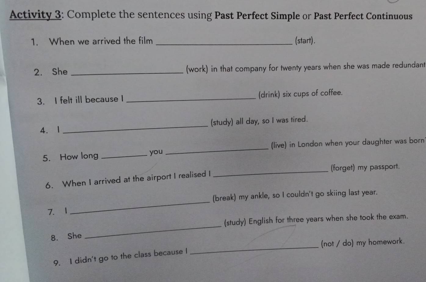 Activity 3: Complete the sentences using Past Perfect Simple or Past Perfect Continuous 
1. When we arrived the film _(start). 
2. She _(work) in that company for twenty years when she was made redundant 
3. I felt ill because I _(drink) six cups of coffee. 
4、 1 _(study) all day, so I was tired. 
(live) in London when your daughter was born 
5. How long _you 
_ 
_(forget) my passport. 
6. When I arrived at the airport I realised I 
(break) my ankle, so I couldn't go skiing last year. 
7. I 
_ 
(study) English for three years when she took the exam. 
8. She 
_ 
_ 
(not / do) my homework. 
9. I didn't go to the class because I