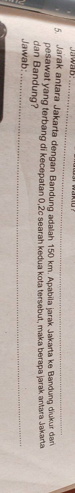 Jawab:_ 
asr waktd ? 
_ 
5. Jarak antara Jakarta dengan Bandung adalah 150 km. Apabila jarak Jakarta ke Bandung diukur dari 
pesawat yang terbang di kecepatan 0,2c searah kedua kota tersebut, maka berapa jarak antara Jakarta 
dan Bandung? 
Jawab:_