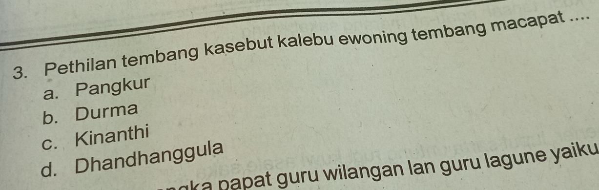 Pethilan tembang kasebut kalebu ewoning tembang macapat ....
a. Pangkur
b. Durma
c. Kinanthi
d. Dhandhanggula
ka papat guru wilangan lan guru lagune yaiku