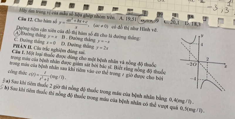 Hãy tìm trung vị của mẫu số liệu ghép nhóm trên. A. 19, 51 B. 19, 59 C. 20, 1 D. 18, 3
Câu 12. Cho hàm số y= (ax^2+bx+c)/x ,(ac!= 0) có đồ thị như Hình vẽ.
Dường tiệm cận xiên của đồ thị hàm số đã cho là đường thắng:
A Đường thắng y=x B . Đường thẳng y=-x
C. Đường thẳng x=0 D. Đường thắng y=2x
PHÀN II. Câu trắc nghiệm đúng sai.
Câu 1. Một loại thuốc được dùng cho một bệnh nhân và nồng độ thuốc 
trong máu của bệnh nhân được giám sát bởi bác sĩ. Biết rằng nồng độ thuốc
trong máu của bệnh nhân sau khi tiêm vào cơ thể trong 7 giờ được cho bởi
công thức c(t)= t/t^2+1 (mg/l). 
Đa) Sau khi tiêm thuốc 2 giờ thì nồng độ thuốc trong máu của bệnh nhân bằng 0,4(mg / 1).
5 * b) Sau khi tiêm thuốc thì nồng độ thuốc trong máu của bệnh nhân có thể vượt quá 0,5(mg / l).