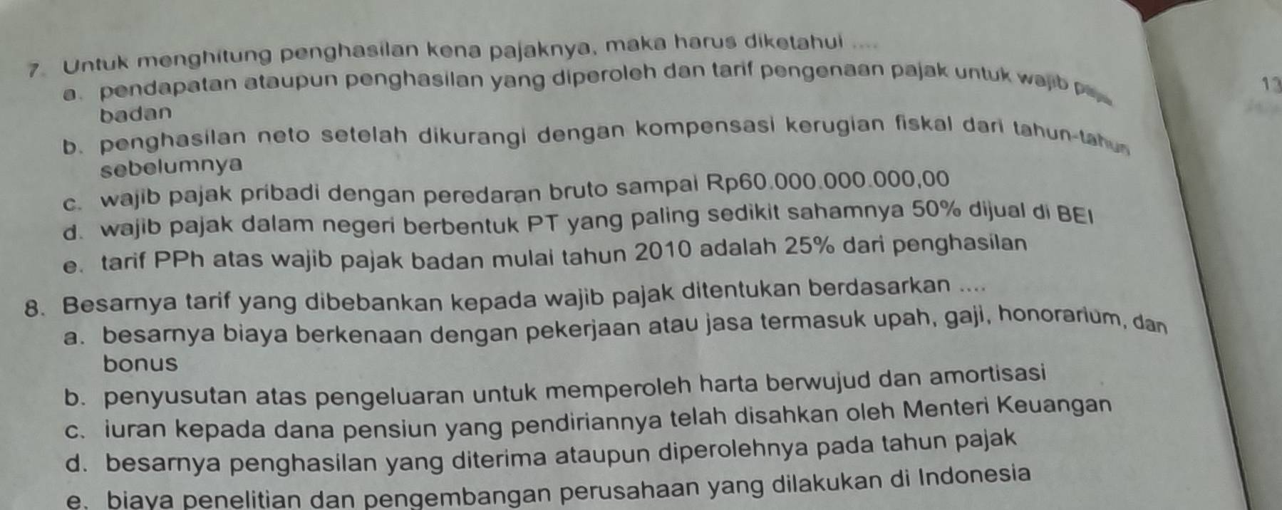 Untuk menghitung penghasilan kena pajaknya, maka harus diketahui ....
a. pendapatan ataupun penghasilan yang diperoleh dan tarif pengenaan pajak untuk wajb 13
badan
b. penghasilan neto setelah dikurangi dengan kompensasi kerugian fiskal dari tahun-tau
sebelumnya
c. wajib pajak pribadi dengan peredaran bruto sampai Rp60.000.000.000,00
d. wajib pajak dalam negeri berbentuk PT yang paling sedikit sahamnya 50% dijual di BEI
e. tarif PPh atas wajib pajak badan mulai tahun 2010 adalah 25% dari penghasilan
8. Besarnya tarif yang dibebankan kepada wajib pajak ditentukan berdasarkan ....
a. besarnya biaya berkenaan dengan pekerjaan atau jasa termasuk upah, gaji, honorarium, dan
bonus
b. penyusutan atas pengeluaran untuk memperoleh harta berwujud dan amortisasi
c. iuran kepada dana pensiun yang pendiriannya telah disahkan oleh Menteri Keuangan
d. besarnya penghasilan yang diterima ataupun diperolehnya pada tahun pajak
e. biava penelitian dan pengembangan perusahaan yang dilakukan di Indonesia