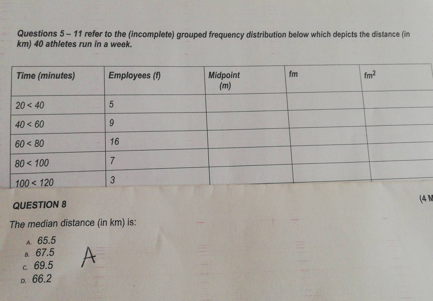 refer to the (incomplete) grouped frequency distribution below which depicts the distance (in
km) 40 athletes run in a week.
(4 N
QUESTION 8
The median distance (in km) is:
a. 65.5
в. 67.5
c. 69.5
D. 66.2