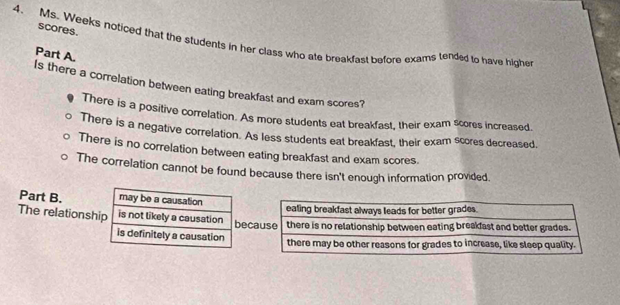 scores.
4. Ms. Weeks noticed that the students in her class who ate breakfast before exams tended to have higher
Part A.
Is there a correlation between eating breakfast and exam scores?
There is a positive correlation. As more students eat breakfast, their exam scores increased
There is a negative correlation. As less students eat breakfast, their exam scores decreased.
There is no correlation between eating breakfast and exam scores.
The correlation cannot be found because there isn't enough information provided
Part B. may be a causation
The relationship is not likely a causation bec
is definitely a causation