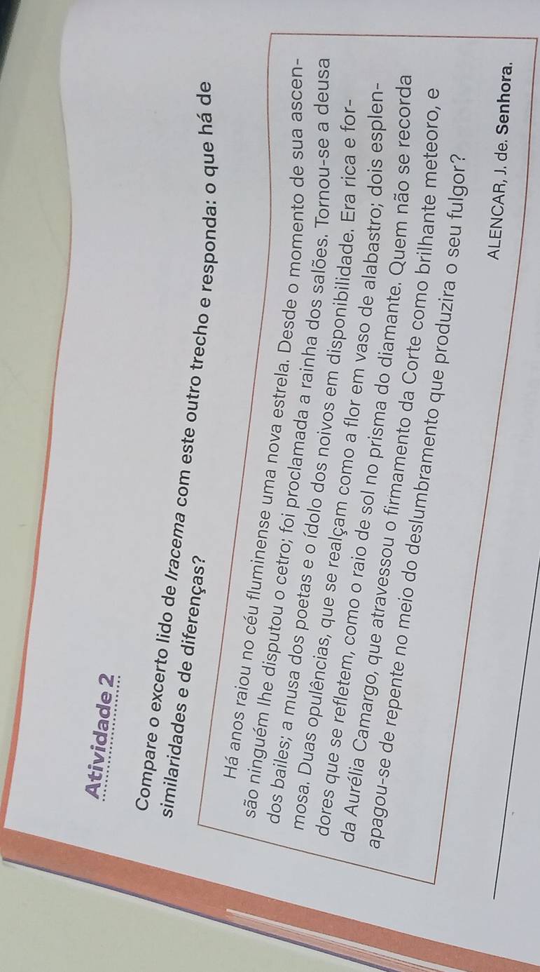 Atividade 2 
Compare o excerto lido de Iracema com este outro trecho e responda: o que há de 
similaridades e de diferenças? 
Há anos raiou no céu fluminense uma nova estrela. Desde o momento de sua ascen- 
são ninguém lhe disputou o cetro; foi proclamada a rainha dos salões. Tornou-se a deusa 
dos bailes; a musa dos poetas e o ídolo dos noivos em disponibilidade. Era rica e for- 
mosa. Duas opulências, que se realçam como a flor em vaso de alabastro; dois esplen- 
dores que se refletem, como o raio de sol no prisma do diamante. Quem não se recorda 
da Aurélia Camargo, que atravessou o firmamento da Corte como brilhante meteoro, e 
apagou-se de repente no meio do deslumbramento que produzira o seu fulgor? 
ALENCAR, J. de. Senhora.