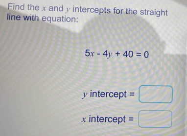 Find the x and y intercepts for the straight 
line with equation:
5x-4y+40=0
y intercept =□ 
xintercept =□