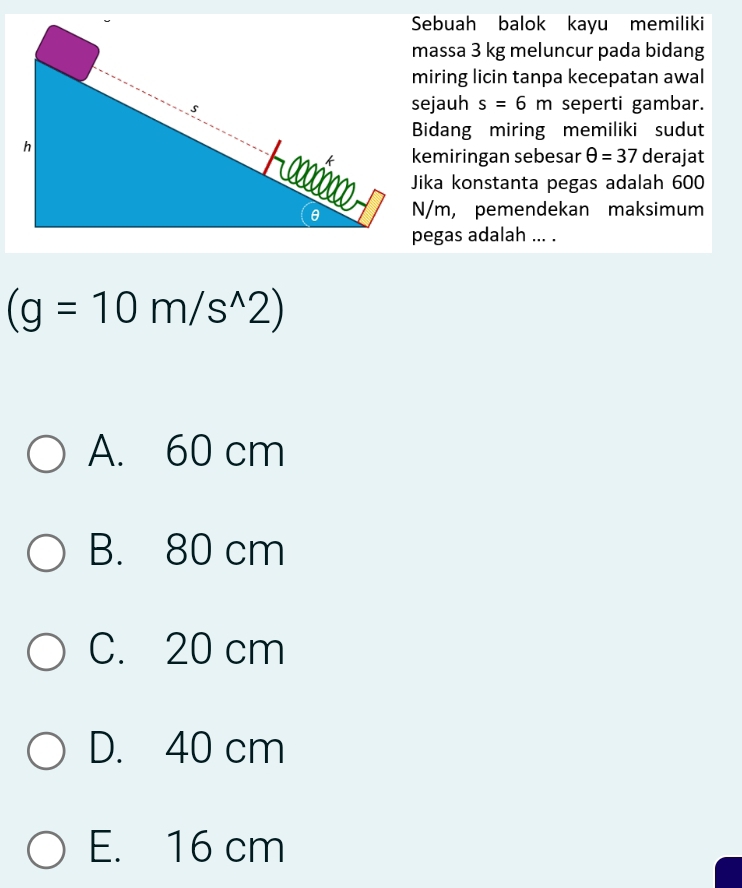 Sebuah balok kayu memiliki
massa 3 kg meluncur pada bidang
miring licin tanpa kecepatan awal
sejauh s=6m seperti gambar.
Bidang miring memiliki sudut
kemiringan sebesar θ =37 derajat
Jika konstanta pegas adalah 600
N/m, pemendekan maksimum
pegas adalah ... .
(g=10m/s^(wedge)2)
A. 60 cm
B. 80 cm
C. 20 cm
D. 40 cm
E. 16 cm