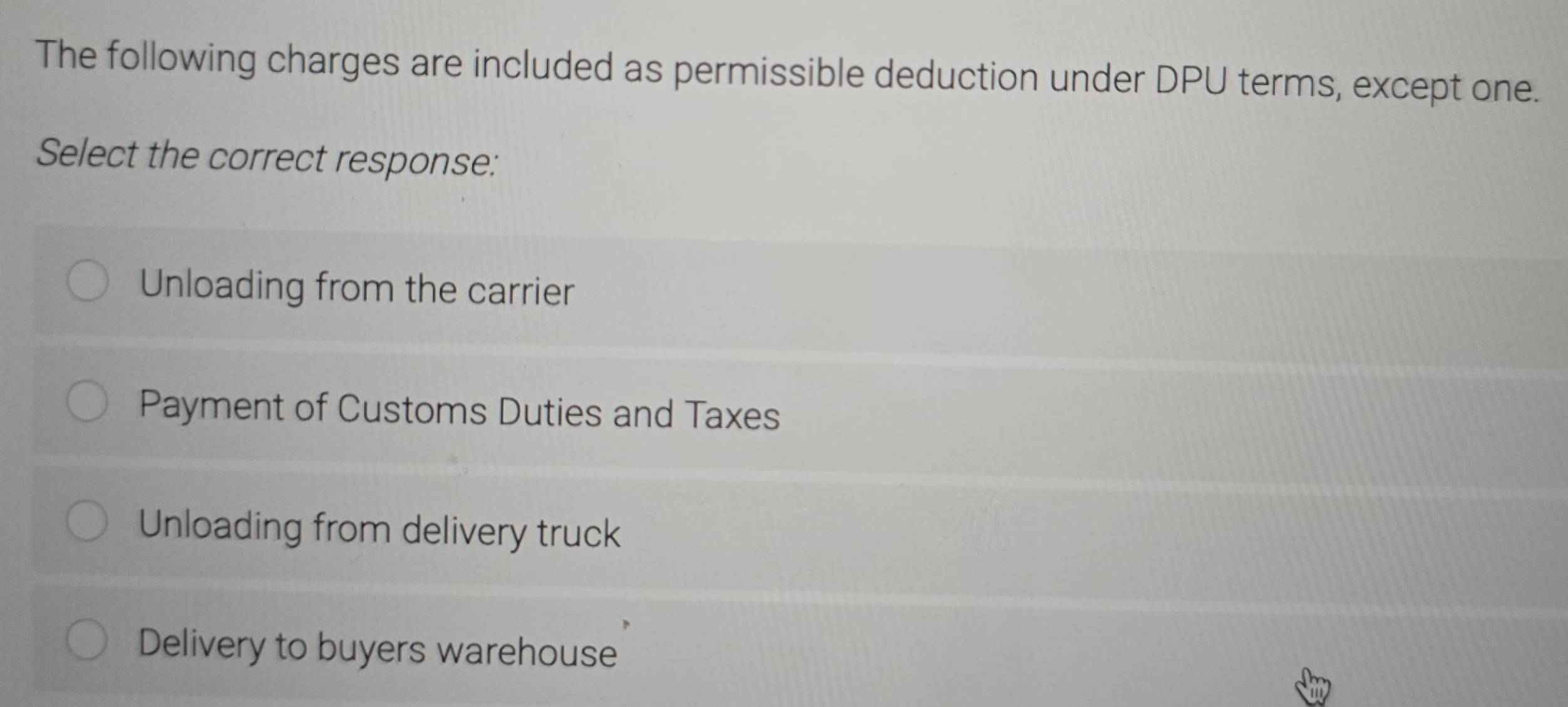 The following charges are included as permissible deduction under DPU terms, except one.
Select the correct response:
Unloading from the carrier
Payment of Customs Duties and Taxes
Unloading from delivery truck
Delivery to buyers warehouse