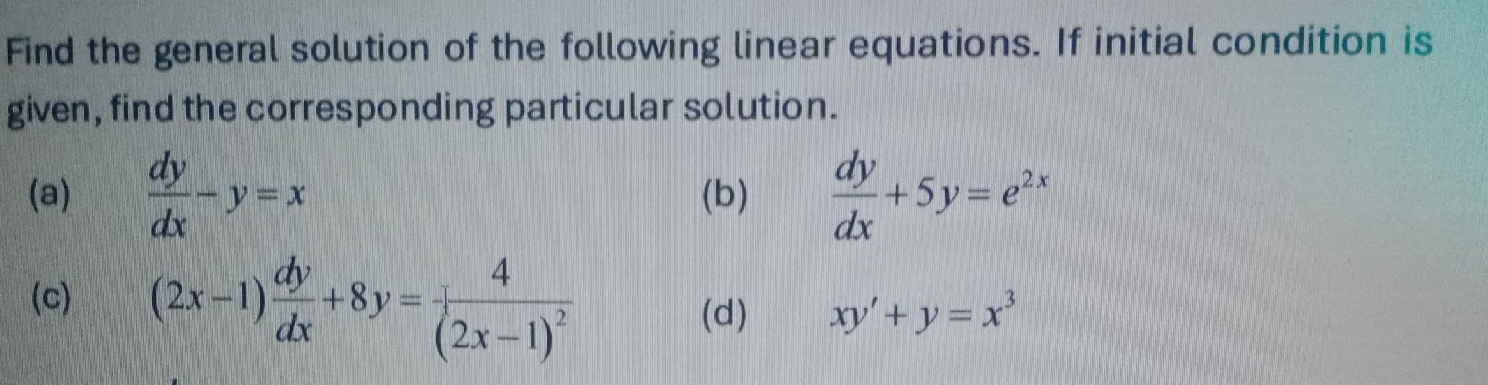 Find the general solution of the following linear equations. If initial condition is
given, find the corresponding particular solution.
(a)  dy/dx -y=x (b)  dy/dx +5y=e^(2x)
(c) (2x-1) dy/dx +8y=frac 4(2x-1)^2
(d) xy'+y=x^3