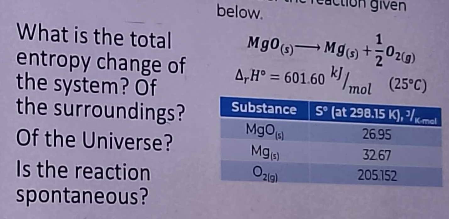 below.
reaction givén
What is the total
entropy change of
MgO_(s)to Mg_(s)+ 1/2 O_2(g)
the system? Of
△ _rH°=601.60^(kJ)/_mol(25°C)
the surroundings?
Of the Universe?
Is the reaction
spontaneous?