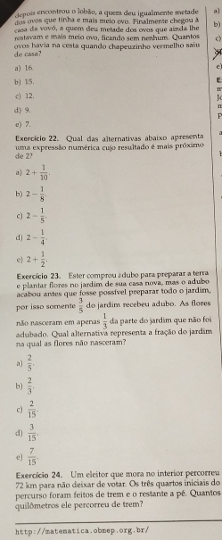 depois encontrou o lobão, a quem deu igualmente metade a)
dos ovos que tinha e mais méio ovo. Finalmente chegou à
casa da vovó, a quem deu metade dos ovos que ainda lhe b)
restavam e mais meio ovo, ficando sem nenhum. Quantos c)
de casa? ovos havia na cesta quando chapeuzinho vermelho saiu
a) 16.
e
b) 15.
E
n
c) 12.
K
d) 9.
n
P
e) 7.
Exercício 22. Qual das alternativas abaixo apresenta
die 2? uma expressão numérica cujo resultado é mais próximo
a 2+ 1/10 .
b) 2- 1/8 .
c) 2- 1/5 .
d) 2- 1/4 
e) 2+ 1/2 .
Exercício 23. Ester comprou ádubo para preparar a terra
e plantar flores no jardim de sua casa nova, más o adubo
acabou antes que fosse possível preparar todo o jardim,
por isso somente  3/5  do jardim recebeu adubo. As flores
não nasceram em apenas  1/3  da parte do jardim que não foi
adubado. Qual alternativa representa a fração do jardim
na qual as flores não nasceram?
a)  2/5 
b)  2/3 
c)  2/15 .
d)  3/15 .
e)  7/15 .
Exercício 24. Um eleitor que mora no interior percorreu
72 km para não deixar de votar. Os três quartos iniciais do
percurso foram feitos de trem e o restante a pé. Quantos
quilômetros ele percorreu de trem?
http://matematica.obmep.org.br/