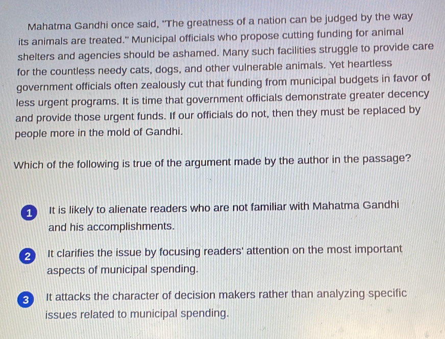 Mahatma Gandhi once said, 'The greatness of a nation can be judged by the way
its animals are treated." Municipal officials who propose cutting funding for animal
shelters and agencies should be ashamed. Many such facilities struggle to provide care
for the countless needy cats, dogs, and other vulnerable animals. Yet heartless
government officials often zealously cut that funding from municipal budgets in favor of
less urgent programs. It is time that government officials demonstrate greater decency
and provide those urgent funds. If our officials do not, then they must be replaced by
people more in the mold of Gandhi.
Which of the following is true of the argument made by the author in the passage?
It is likely to alienate readers who are not familiar with Mahatma Gandhi
and his accomplishments.
2 It clarifies the issue by focusing readers' attention on the most important
aspects of municipal spending.
3 It attacks the character of decision makers rather than analyzing specific
issues related to municipal spending.