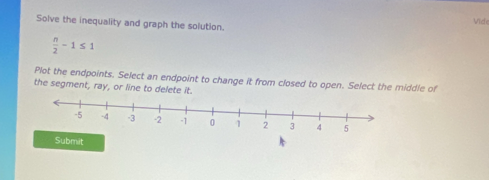 Vide 
Solve the inequality and graph the solution.
 n/2 -1≤ 1
Plot the endpoints. Select an endpoint to change it from closed to open. Select the middle of 
the segment, ray, or line to delete it. 
Submit