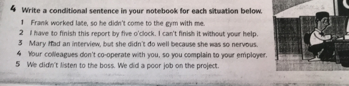 Write a conditional sentence in your notebook for each situation below. 
1 Frank worked late, so he didn't come to the gym with me. 
2 I have to finish this report by five o'clock. I can't finish it without your help. 
3 Mary had an interview, but she didn't do well because she was so nervous. 
4 Your colleagues don't co-operate with you, so you complain to your employer. 
5 We didn't listen to the boss. We did a poor job on the project.