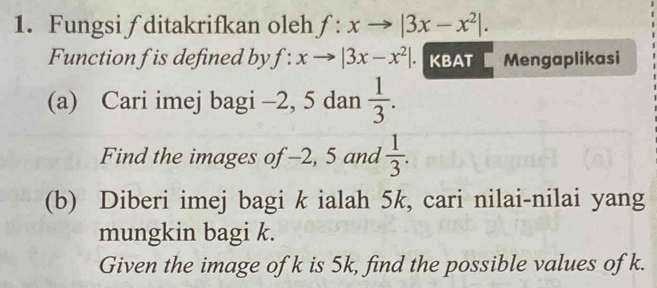 Fungsi ∫ ditakrifkan oleh f:xto |3x-x^2|. 
Function f is defined by f:xto |3x-x^2|. KBAT Mengaplikasi 
(a) Cari imej bagi -2, 5 dan  1/3 . 
Find the images of -2, 5 and  1/3 . 
(b) Diberi imej bagi k ialah 5k, cari nilai-nilai yang 
mungkin bagi k. 
Given the image of k is 5k, find the possible values of k.