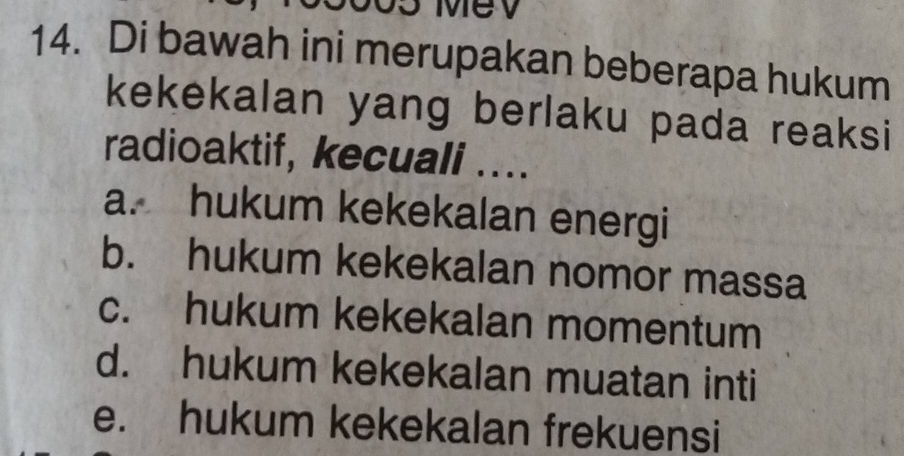 Mev
14. Di bawah ini merupakan beberapa hukum
kekekalan yang berlaku pada reaksi 
radioaktif, kecuali ....
a. hukum kekekalan energi
b. hukum kekekalan nomor massa
c. hukum kekekalan momentum
d. hukum kekekalan muatan inti
e. hukum kekekalan frekuensi