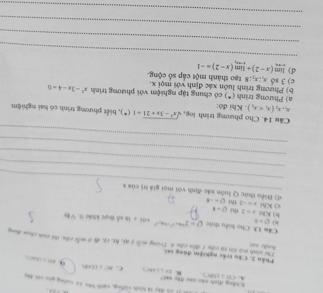 có đây là hình vường, cạnh bến sự vuỡng góc với đây
Khẳng định nào sau đây sai?
A. CD⊥ (△ BC). B. SA⊥ (ABC). C. BC⊥ (SAB).
n. BD⊥ (SAC)
Phần 2. Câu trắc nghiệm đúng sai.
hoặc sai
Thi sinh trả lời từ câu 1 đến câu 4. Trong mỗi ý y(a),b),c),d) ở mỗi cầu, thí sinh chọn đúng
Câu 13. Cho biểu thức Q=2^(log _14)x^4+16log _2x^2 với x là số thực khác 0. Vậy
a) Q>0
b) Khi x=2 thì Q=8
c) Khi x=-2 thì Q=-8
_
d) Biểu thức Q luôn xác định với mọi giá trị của x
_
_
_
_
Câu 14. Cho phương trình log _5sqrt(x^2-3x+21)=1(*) , biết phương trình có hai nghiệm
x_1, x_2(x_1 . Khi đó:
a) Phương trình (*) có chung tập nghiệm với phương trình x^2-3x-4=0
b) Phương trình luôn xác định với mọi x.
c) 3shat 0x_1; x_2; 8 tạo thành một cấp số cộng.
_
d) limlimits _xto x_1(x-2)+limlimits _xto x_2(x-2)=-1
_
_
_