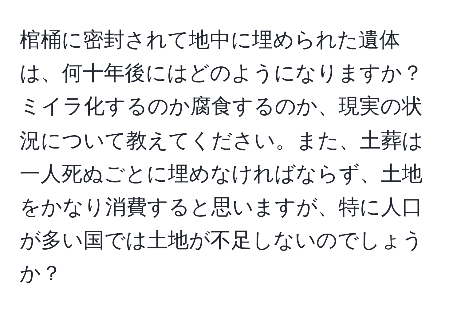 棺桶に密封されて地中に埋められた遺体は、何十年後にはどのようになりますか？ミイラ化するのか腐食するのか、現実の状況について教えてください。また、土葬は一人死ぬごとに埋めなければならず、土地をかなり消費すると思いますが、特に人口が多い国では土地が不足しないのでしょうか？