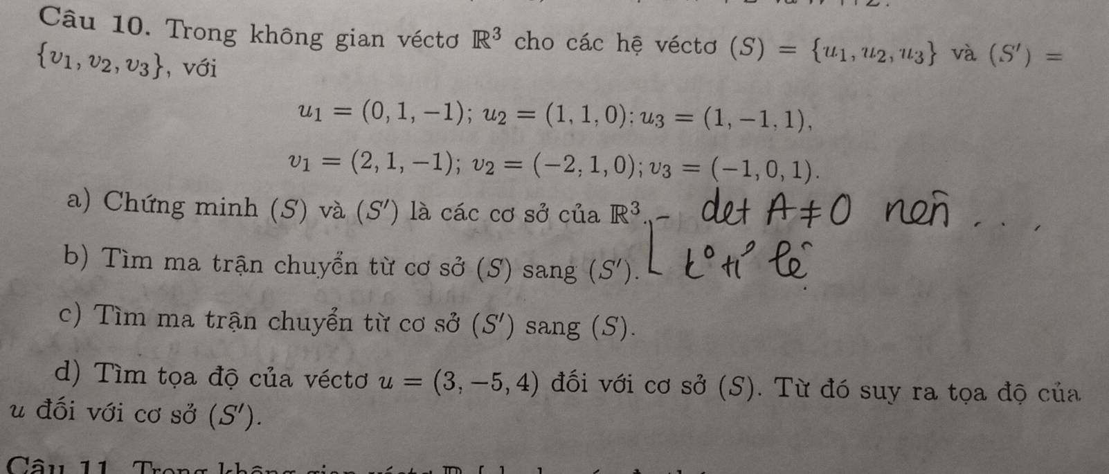 Trong không gian véctơ R^3 cho các hệ véctơ (S)= u_1,u_2,u_3 và (S')=
 v_1,v_2,v_3 , với
u_1=(0,1,-1); u_2=(1,1,0); u_3=(1,-1,1),
v_1=(2,1,-1); v_2=(-2,1,0); v_3=(-1,0,1). 
a) Chứng minh (S) và (S') là các cơ sở của R^3
b) Tìm ma trận chuyển từ cơ sở (S) sang (S'). 
c) Tìm ma trận chuyển từ cơ sở (S') sang (S). 
d) Tìm tọa độ của véctơ u=(3,-5,4) đối với cơ sở (S). Từ đó suy ra tọa độ của 
u đối với cơ sở (S'). 
Câu 11