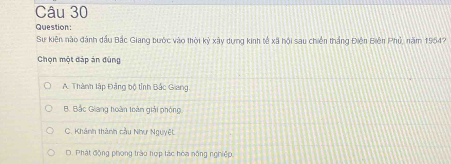 Sự kiện nào đánh dấu Bắc Giang bước vào thời kỳ xây dựng kinh tế xã hội sau chiến thắng Điên Biên Phủ, năm 1954?
Chọn một đáp án đùng
A. Thành lập Đảng bộ tỉnh Bắc Giang.
B. Bắc Giang hoàn toàn giải phóng.
C. Khánh thành cầu Như Nguyệt.
D. Phát động phong trào hợp tác hóa nông nghiệp.