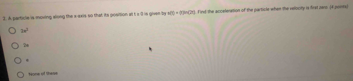 A particle is moving along the x-axis so that its position at t≥ 0 is given by s(t)=(t)ln (2t). Find the acceleration of the particle when the velocity is first zero. (4 points)
2e^2
2e
e
None of these