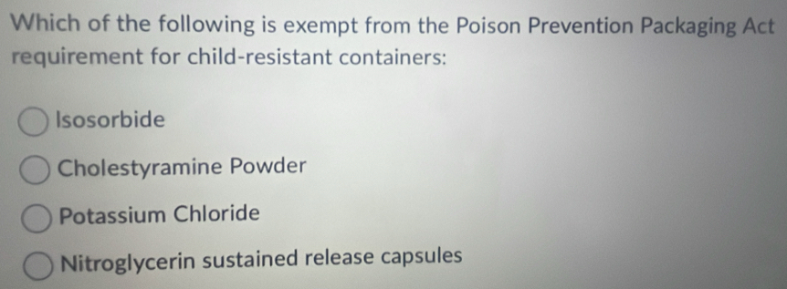 Which of the following is exempt from the Poison Prevention Packaging Act
requirement for child-resistant containers:
Isosorbide
Cholestyramine Powder
Potassium Chloride
Nitroglycerin sustained release capsules