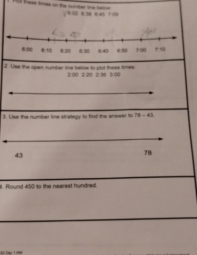 Plot these times on the number line below.
y^(6.02) 6:38 6:45 7:09
2. Use the open number line below to plot these times:
2:00 2:20 2:36 3:00
3. Use the number line strategy to find the answer to 78-43
43
78
4. Round 450 to the nearest hundred.
82 Day 1 HW