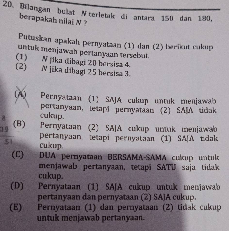 Bilangan bulat N terletak di antara 150 dan 180,
berapakah nilai N ?
Putuskan apakah pernyataan (1) dan (2) berikut cukup
untuk menjawab pertanyaan tersebut.
(1) N jika dibagi 20 bersisa 4.
(2) N jika dibagi 25 bersisa 3.
(A) Pernyataan (1) SAJA cukup untuk menjawab
pertanyaan, tetapi pernyataan (2) SAJA tidak
8
cukup.
g 9 (B) Pernyataan (2) SAJA cukup untuk menjawab
pertanyaan, tetapi pernyataan (1) SAJA tidak
51
cukup.
(C) DUA pernyataan BERSAMA-SAMA cukup untuk
menjawab pertanyaan, tetapi SATU saja tidak
cukup.
(D) Pernyataan (1) SAJA cukup untuk menjawab
pertanyaan dan pernyataan (2) SAJA cukup.
(E) Pernyataan (1) dan pernyataan (2) tidak cukup
untuk menjawab pertanyaan.