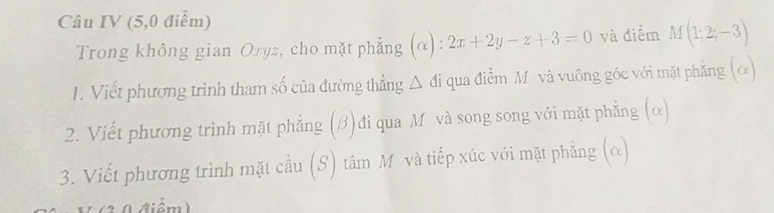 Câu IV (5,0 điểm) 
Trong không gian Oryz, cho mặt phẳng (α) : 2x+2y-z+3=0 và điểm M(1;2;-3)
1. Viết phương trình tham số của đường thẳng △ đi qua điểm M và vuông góc với mặt phẳng (α) 
2. Viết phương trình mặt phẳng (β)đi qua Mô và song song với mặt phẳng (α) 
3. Viết phương trình mặt cầu (S) tâm Mô và tiếp xúc với mặt phẳng (α) 
3 0 điểm)