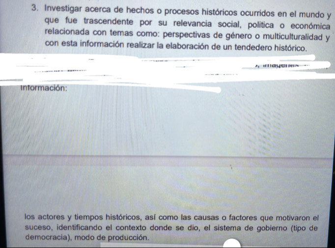 Investigar acerca de hechos o procesos históricos ocurridos en el mundo y 
que fue trascendente por su relevancia social, política o económica 
relacionada con temas como: perspectivas de género o multiculturalidad y 
con esta información realizar la elaboración de un tendedero histórico. 
* ayenes 
Intormación: 
los actores y tiempos históricos, así como las causas o factores que motivaron el 
suceso, identificando el contexto donde se dio, el sistema de gobierno (tipo de 
democracia), modo de producción.