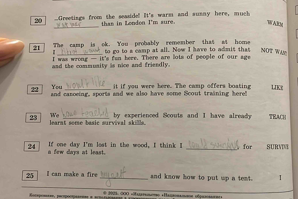 20 ...Greetings from the seaside! It's warm and sunny here, much 
_than in London I'm sure. WARM 
21 The camp is ok. You probably remember that at home 
I _to go to a camp at all. Now I have to admit that NOT WAN 
I was wrong — it's fun here. There are lots of people of our age 
and the community is nice and friendly. 
it if you were here. The camp offers boating 
22 You _LIKE 
and canoeing, sports and we also have some Scout training here! 
23 We _by experienced Scouts and I have already TEACH 
learnt some basic survival skills. 
24 If one day I'm lost in the wood, I think I _SURVIVE 
， for 
a few days at least. 
25 I can make a fire _and know how to put up a tent. I 
2025. OΟΟ ←Издательство еНациональное образование◆ 
Κοпирование, расцространение и нсиользование в