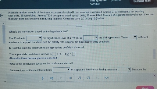 hs question: T bom s Submit test
possible
A simple random sample of front-seat occupants involved in car crashes is obtained. Among 2753 occupants not wearing
seat belts, 38 were killed. Among 7831 occupants wearing seat belts, 11 were killed. Use a 0.05 significance level to test the claim
that seat belts are effective in reducing fatalities. Complete parts (a) through (c) below.
What is the conclusion based on the hypothesis test?
The P -value is □ the significance level of alpha =0.05 s0 □ the null hypothesis. There° Y sufficient
□  
evidence to support the claim that the fatality rate is higher for those not wearing seat belts.
b. Test the claim by constructing an appropriate confidence interval.
The appropriate confidence interval is □ . 
(Round to three decimal places as needed.)
What is the conclusion based on the confidence interval?
Because the confidence interval limits □ 0, it appears that the two fatality rates are Because the
x
 □ /□   □  □ /□   □° |□ | sqrt(□ ) sqrt[4](8) (x,x)
Movt