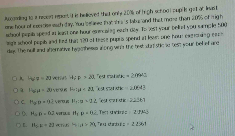 According to a recent report it is believed that only 20% of high school pupils get at least
one hour of exercise each day. You believe that this is false and that more than 20% of high
school pupils spend at least one hour exercising each day. To test your belief you sample 500
high school pupils and find that 120 of these pupils spend at least one hour exercising each
day. The null and alternative hypotheses along with the test statistic to test your belief are
A. H_0:p=20 versus H_1:p>20 , Test statistic =2.0943
B. H_0:mu =20 versus H_1:mu <20</tex> , Test statistic =2.0943
C, H_0:p=0.2 versus H_1:p>0.2 , Test statistic =2.2361
D. H_0:p=0.2 versus H_1:p<0.2 , Test statistic =2.0943
E. H_0:mu =20 versus H_1:mu >20 , Test statistic =2.2361