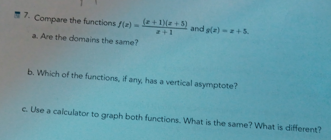 Compare the functions f(x)= ((x+1)(x+5))/x+1  and g(x)=x+5. 
a. Are the domains the same?
b. Which of the functions, if any, has a vertical asymptote?
c. Use a calculator to graph both functions. What is the same? What is different?