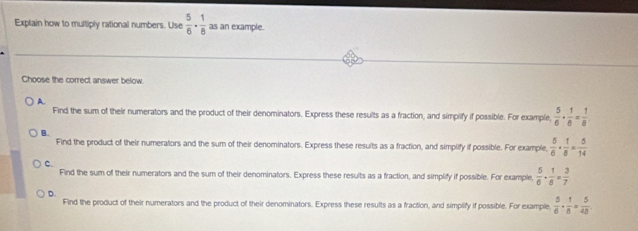 Explain how to multiply rational numbers. Use  5/6 ·  1/8  as an example.
Choose the correct answer below.
A.
Find the sum of their numerators and the product of their denominators. Express these results as a fraction, and simplify if possible. For example,  5/6 ·  1/8 = 1/8 
B.
Find the product of their numerators and the sum of their denominators. Express these results as a fraction, and simplify if possible. For example,  5/6 ·  1/8 = 5/14 
C、
Find the sum of their numerators and the sum of their denominators. Express these results as a fraction, and simplify if possible. For example,  5/6 ·  1/8 = 3/7 
D.
Find the product of their numerators and the product of their denominators. Express these results as a fraction, and simplify if possible. For example,  5/6 ·  1/8 = 5/48 .