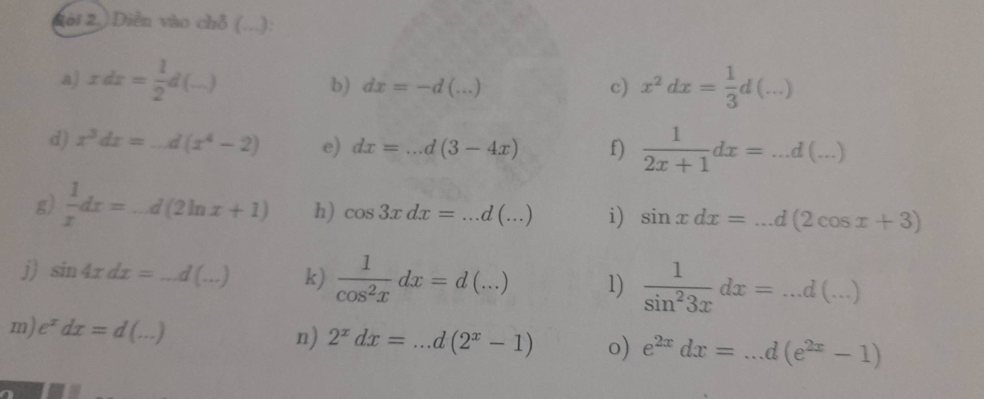 2(ài 2.) Diễn vào chỗ (...): 
a) xdx= 1/2 d(_ )
b) dx=-d(...) c) x^2dx= 1/3 d(...)
d) x^3dx=_ d(x^4-2) e) dx=...d(3-4x)
f)  1/2x+1 dx=...d(...)
g)  1/x dx=-d(2ln x+1) h) cos 3xdx=...d(...)
i) sin xdx=...d(2cos x+3)
j) sin 4xdx=...d(...)
k)  1/cos^2x dx=d(...)
1)  1/sin^23x dx=...d(...)
m) e^xdx=d(...)
n) 2^xdx=...d(2^x-1)
o) e^(2x)dx=...d(e^(2x)-1)