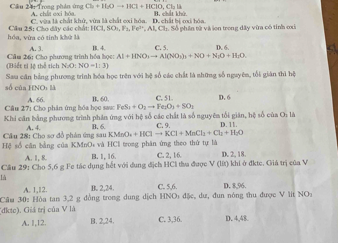 Cầu 24: Trong phản ứng Cl_2+H_2Oto HCl+HClO,Cl_2 là
A. chất oxi hóa. B. chất khử.
C. vừa là chất khử, vừa là chất oxi hóa. D. chất bị oxi hóa.
Câu 25: Cho dãy các chất: HCl,SO_2,F_2,Fe^(2+),Al,Cl_2. Số phân tử và ion trong dãy vừa có tính oxi
hóa, vừa có tính khử là
A. 3. B. 4. C. 5. D. 6.
Câu 26: Cho phương trình hóa học: Al+HNO_3to Al(NO_3)_3+NO+N_2O+H_2O.
(Biết tỉ lệ thể tích N_2 D: NO=1:3)
Sau cân bằng phương trình hóa học trên với hệ số các chất là những số nguyên, tối giản thì hệ
số của HNO₃ là
A. 66. B. 60. C. 51. D. 6
Câu 27: Cho phản ứng hóa học sau: FeS_2+O_2to Fe_2O_3+SO_2
Khi cân bằng phương trình phản ứng với hệ số các chất là số nguyên tối giản, hệ số cua O_2 18
A. 4. B. 6. C. 9. D. 11.
Câu 28: Cho sơ đồ phản ứng sau K Mn O_4+HClto KCl+MnCl_2+Cl_2+H_2O
Hệ số cân bằng của KMnO₄ và HCl trong phản ứng theo thứ tự là
A. 1, 8. B. 1, 16. C. 2, 16. D. 2, 18.
Câu 29: Cho 5,6 g Fe tác dụng hết với dung dịch HCl thu được V (lít) khí ở đktc. Giá trị của V
là
A. 1,12. B. 2,24. C. 5,6. D. 8,96.
Câu 30: Hòa tan 3,2 g đồng trong dung dịch HNO₃ đặc, dư, đun nóng thu được V lít NO_2
(đktc). Giá trị của V là
A. 1,12. B. 2,24. C. 3,36. D. 4,48.