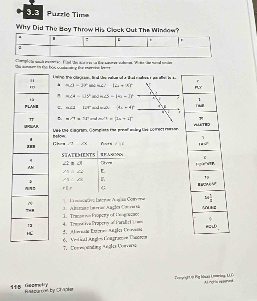 3.3 Puzzle Time
Why Did The Boy Throw His Clock Out The Window?
Complete each exercise. Find the answer in the answer column. Write the word under
the answer in the box containing the exercise letter.
Using the diagram, find the value of x that makes r parallel to s.
A. m∠ 1=30° and m∠ 7=(2x+10)^circ 
B. m∠ 4=135° and m∠ 5=(4x-3)^circ 
C. m∠ 2=124° and m∠ 6=(4x+4)^circ 
D. m∠ 3=24° and m∠ 5=(2x+2)^circ 

Use the diagram. Complete the proof using the correct reason
below.
Given ∠ 2equiv ∠ 8 Prove rparallel s
STATEMENTS REASONS
∠ 2≌ ∠ 8 Given
∠ 4≌ ∠ 2 E.
∠ 4≌ ∠ 8 F.
rparallel s G. 
L Consecutive Interior Angles Converse 
2. Alternate Interior Angles Converse 
3. Transitive Property of Congruence
4. Transitive Property of Parallel Lines 
5. Alternate Exterior Angles Converse 
6. Vertical Angles Congruence Theorem
7. Corresponding Angles Converse
116 Geometry Copyright © Big Ideas Leaming, LLC
Resources by Chapter All rights reserved.