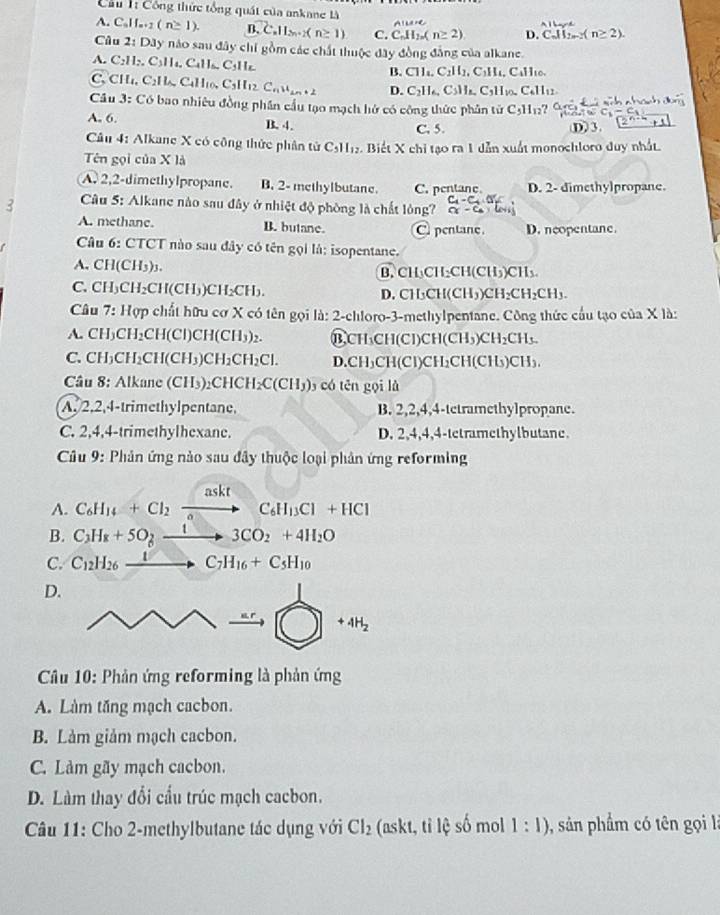 Cầu  Công thức tổng quát của ankane là A|6ay-d
AILe=C
A. Cal e-2 (n≥ 1). B. C.11_2n+2(n≥ 1) C. C_nH_2n(n≥ 2) D. CJI_2m-2 ≥ 2)
Câu 2: Dây nào sau đây chỉ gồm các chất thuộc đây đồng đẳng của alkane.
A. C:H:. Csin C C H B. Cll_1C_2H_111_2,C_1H_4, CuH0
C. CHú, C2H, C4H1, (^circ  ,1 l_12 C_nu_2n+2 D. C_2H_6,C_5H_8,C_3H_10,C_611 11
Câu 3: Có bao nhiêu đồng phần cầu tạo mạch hở có công thức phân tử C_5H_12 2
A. 6. B. 4. D3.
C. 5.
Câu 4: Alkane X có công thức phân tử C_5H_12 Biết X chi tạo ra 1 dẫn xuất monochloro duy nhất.
Tên gọi của X là
A. 2,2-dimethylpropane. B. 2- methylbutane. C. pentanc D. 2- dimethylpropane.
-C_4· O'_2
3  Câu 5: Alkane nào sau đây ở nhiệt độ phòng là chất lòng? alpha -
A. methane. B. butane. C. pentane D. neopentane.
Câu 6: CTCT nào sau đây có tên gọi là: isopentane.
A. CH(CH5)₃. B. CH₃CH₂CH(CH₃)CH₃
C. CH₃CH₂CH(CH₃)CH₂CH₃. D. CH₃CH(C H_3)CH_2CH_2CH_3.
Câu 7: Hợp chất hữu cơ X có tên gọi là: 2-chloro-3-methylpentane. Công thức cầu tạo của X là:
A. CH₃CH₂CH(Cl)CH(CH in B,CH₃CH(Cl)Cl I(CH_3 )CH_2CH_3.
C. CH₃CH₂CH(CH₃)CH₂ CH_2Cl. D.CH₃CH(Cl)CH₂CH(C |(s) CH₃.
Câu 8: Alkane (CH₃)₂CHCH C(CH_3) 3 có tên gọi là
A. 2,2,4-trimethylpentane, B. 2,2,4,4-tetramethylpropane.
C. 2,4,4-trimethylhexane. D. 2,4,4,4-tetramethylbutane.
* Câu 9: Phản ứng nào sau đây thuộc loại phân ứng reforming
A. C_6H_14+Cl_2xrightarrow asktC_6H_13Cl+HCl
B. C_3H_8+5O_2xrightarrow 13CO_2+4H_2O
C. C_12H_26_ 1to C_7H_16+C_5H_10
D.
·s xrightarrow ar to  bigcirc +4H_2
Câu 10: Phản ứng reforming là phản ứng
A. Làm tăng mạch cacbon.
B. Làm giảm mạch cacbon.
C. Làm gãy mạch cacbon.
D. Làm thay đổi cầu trúc mạch cacbon.
Câu 11: Cho 2-methylbutane tác dụng với Cl_2 (askt, tỉ lệ số mol 1:1) 1, sản phẩm có tên gọi là