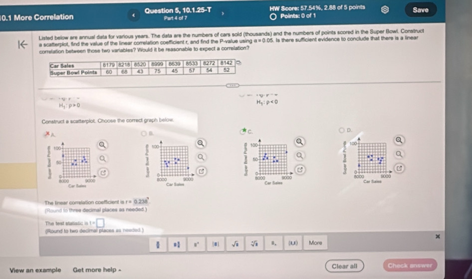 Question 5,10.1.25-T HW Score: 57.54%, 2.88 of 5 points Save
0.1 More Correlation Part 4 of 7 Points: 0 of 1
Listed below are annual data for various years. The data are the numbers of cars sold (thousands) and the numbers of points scored in the Super Bowl. Construct
a scatterplot, find the value of the linear correlation coefficient r, and find the P-value using alpha =0.05. Is there sufficient evidence to conclude that there is a linear
correlation between those two variables? Would it be reasonable to expect a correlation?
^+v· r^-w^+Q· =^-=
H_1:rho >0
H_1:rho <0</tex>
Construct a scatterplot. Choose the correct graph below.
A
B.
C.
D.
100 100
B 50
B
8000 Car Sales 9000 8000 Car Sales 9000
The linear correlation coefficient is r=0.238.
(Round to three decimal places as needed.)
The test statistic is t=□
(Round to two decimal places as needed.)
 8° |□ | sqrt(1) sqrt[4](a) B. (1,1) More
View an example Get more help - Clear all Check answer