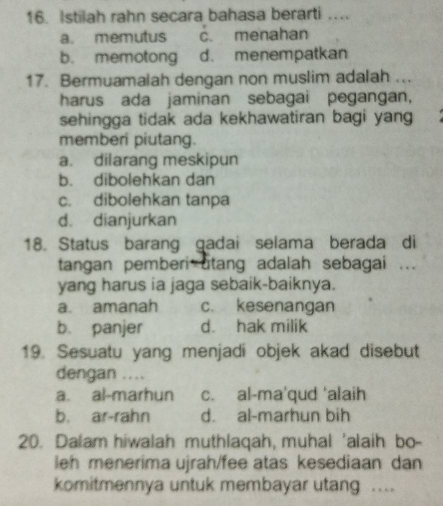 Istilah rahn secara bahasa berarti .
a. memutus c. menahan
b. memotong d. menempatkan
17. Bermuamalah dengan non muslim adalah ...
harus ada jaminan sebagai pegangan,
sehingga tidak ada kekhawatiran bagi yang 
memberi piutang.
a. dilarang meskipun
b. dibolehkan dan
c. dibolehkan tanpa
d. dianjurkan
18. Status barang gadai selama berada di
tangan pemberi utang adalah sebagai ...
yang harus ia jaga sebaik-baiknya.
a. amanah c. kesenangan
b. panjer d. hak milik
19. Sesuatu yang menjadi objek akad disebut
dengan ....
a. al-marhun c. al-ma'qud ‘alaih
b. ar-rahn d. al-marhun bih
20. Dalam hiwalah muthlaqah, muhal 'alaih bo-
leh menerima ujrah/fee atas kesediaan dan
komitmennya untuk membayar utang ...