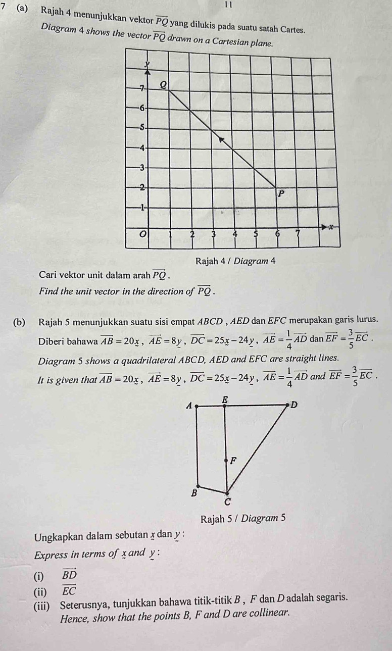 11 
7 (a) Rajah 4 menunjukkan vektor overline PQ yang dilukis pada suatu satah Cartes. 
Diagram 4 shows the vector overline PQ drawn on a Ca 
Rajah 4 / Diagram 4 
Cari vektor unit dalam arah vector PQ. 
Find the unit vector in the direction of overline PQ. 
(b) Rajah 5 menunjukkan suatu sisi empat ABCD , AED dan EFC merupakan garis lurus. 
Diberi bahawa overline AB=20x, overline AE=8y, overline DC=25x-24y, vector AE= 1/4 overline AD dan vector EF= 3/5 vector EC. 
Diagram 5 shows a quadrilateral ABCD, AED and EFC are straight lines. 
It is given that overline AB=20x, overline AE=8y, overline DC=25x-24y, overline AE= 1/4 overline AD and overline EF= 3/5 overline EC. 
Rajah 5 / Diagram 5 
Ungkapkan dalam sebutan x dan y : 
Express in terms of x and y : 
(i) vector BD
(ii) vector EC
(iii) Seterusnya, tunjukkan bahawa titik-titik B , F dan Dadalah segaris. 
Hence, show that the points B, F and D are collinear.