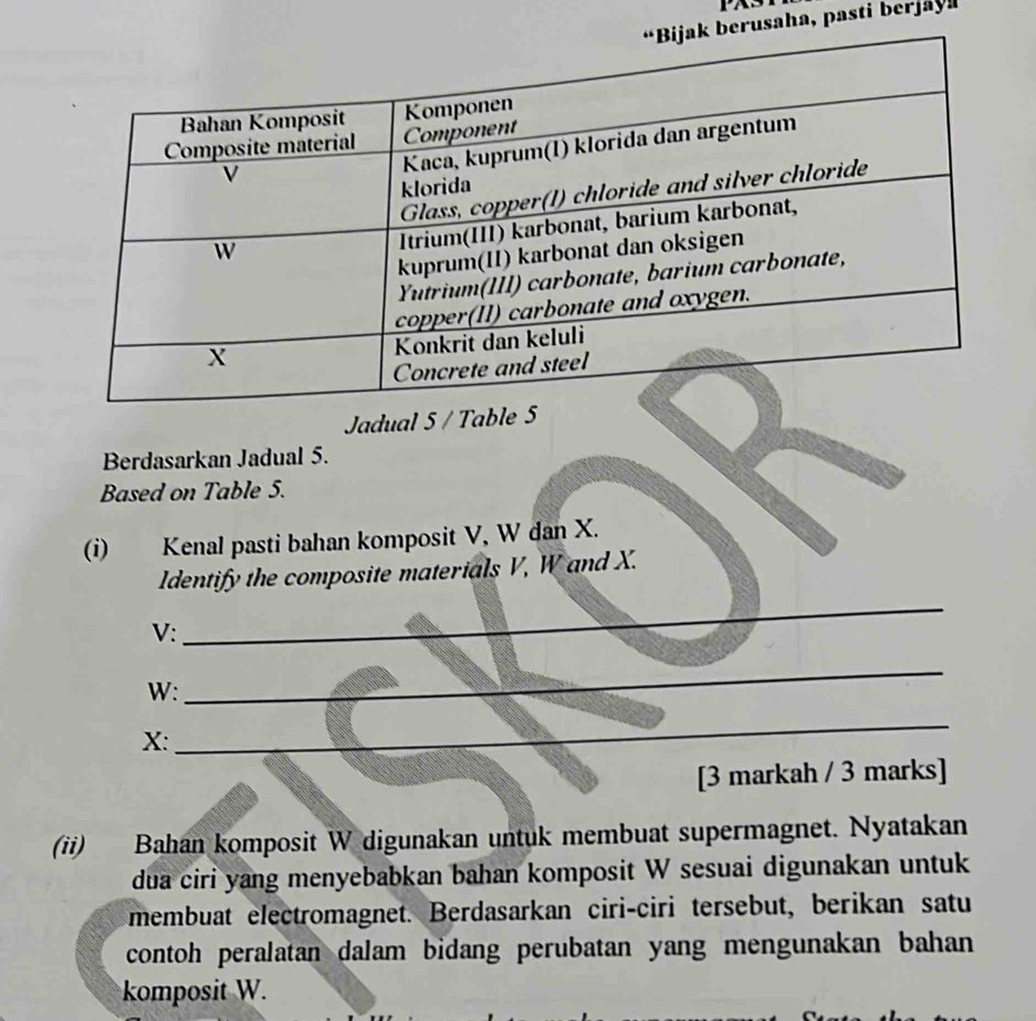 PAS 
rusaha, pasti berjay 
Jadual 5 / Table 5
Berdasarkan Jadual 5. 
Based on Table 5. 
(i) Kenal pasti bahan komposit V, W dan X. 
Identify the composite materials V, W and X.
V : 
_
W : 
_
X : 
_ 
[3 markah / 3 marks] 
(ii) Bahan komposit W digunakan untuk membuat supermagnet. Nyatakan 
dua ciri yang menyebabkan bahan komposit W sesuai digunakan untuk 
membuat electromagnet. Berdasarkan ciri-ciri tersebut, berikan satu 
contoh peralatan dalam bidang perubatan yang mengunakan bahan 
komposit W.